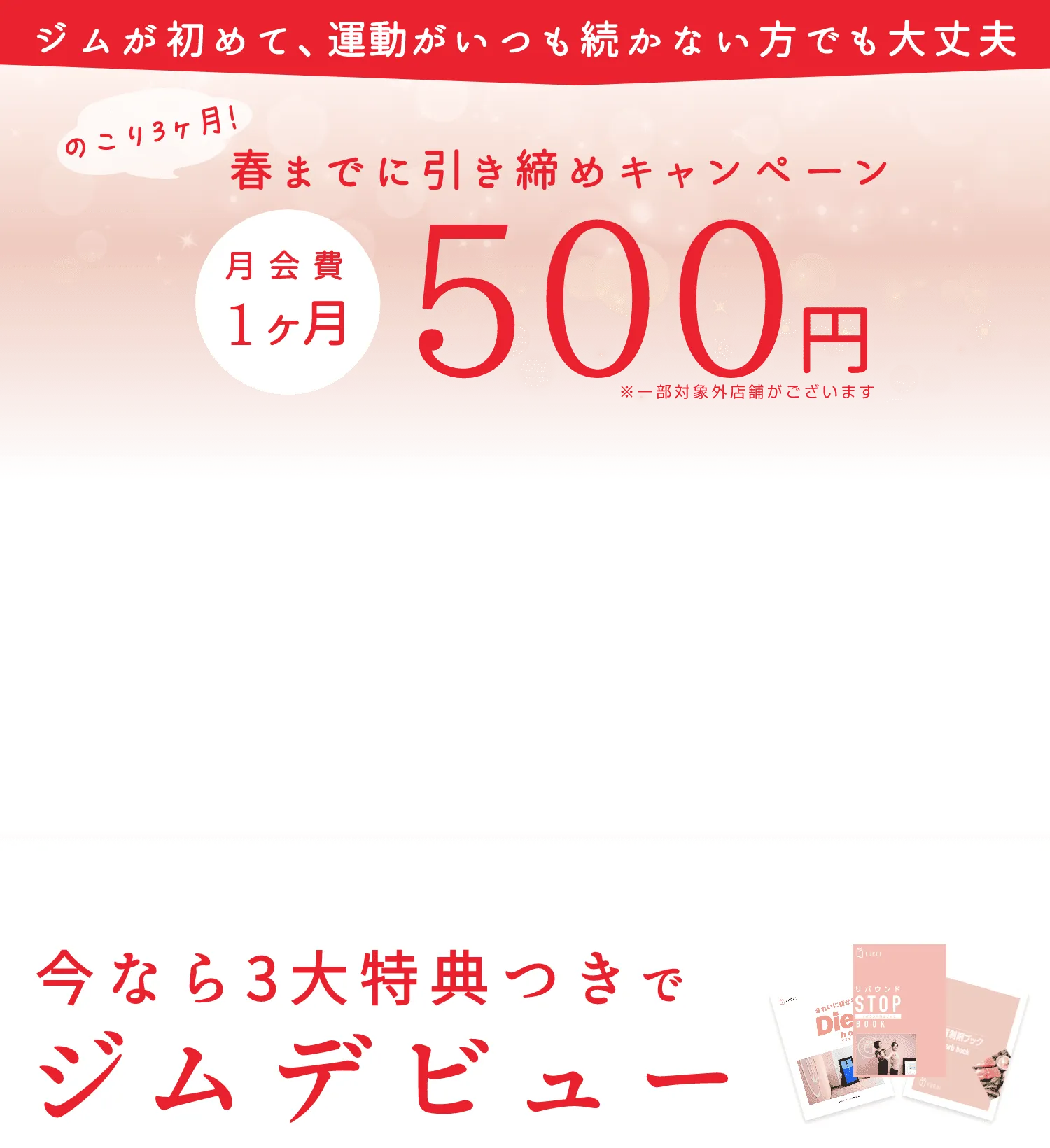 ジムが初めて、運動がいつも続かない方でも大丈夫、のこり３ヶ月！春までに引き締めキャンペーン、月会費１ヶ月500円（一部対象外店舗がございます）。今なら３大特典つきでジムデビュー