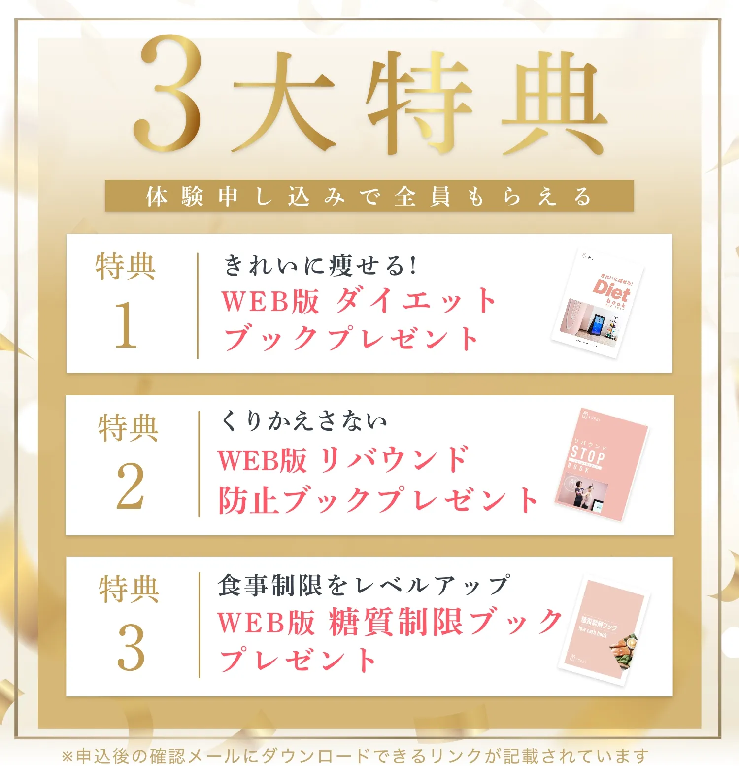 ３大特典、体験申し込みで全員もらえる。特典１：Web版 ダイエットブック、特典２：Web版 リバウンド防止ブック、特典３：Web版 糖質制限ブックプレゼント
