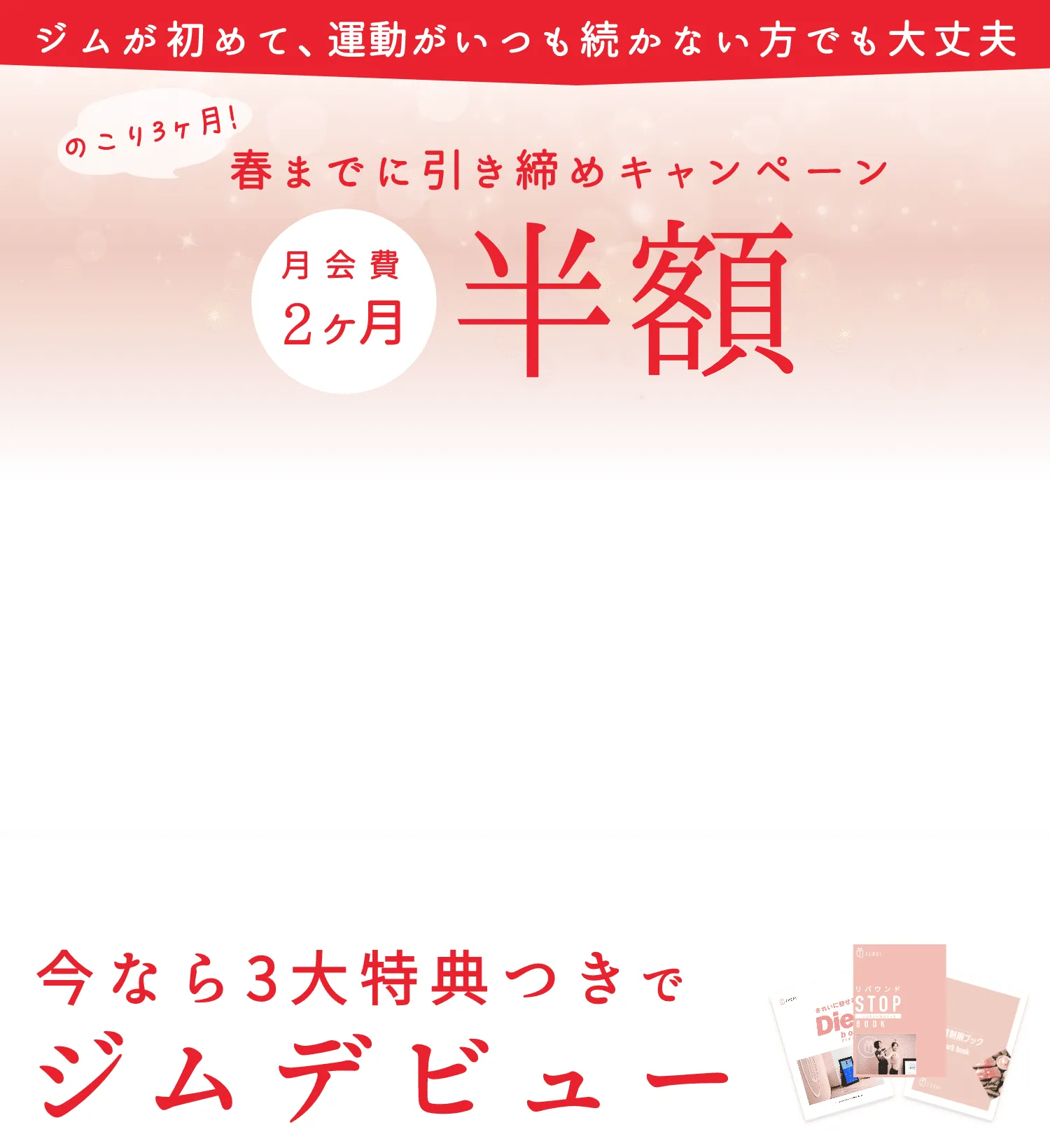 ジムが初めて、運動がいつも続かない方でも大丈夫、のこり3ヶ月!春までに引き締めキャンペーン、月会費2ヶ月半額。今なら3大特典つきでジムデビュー