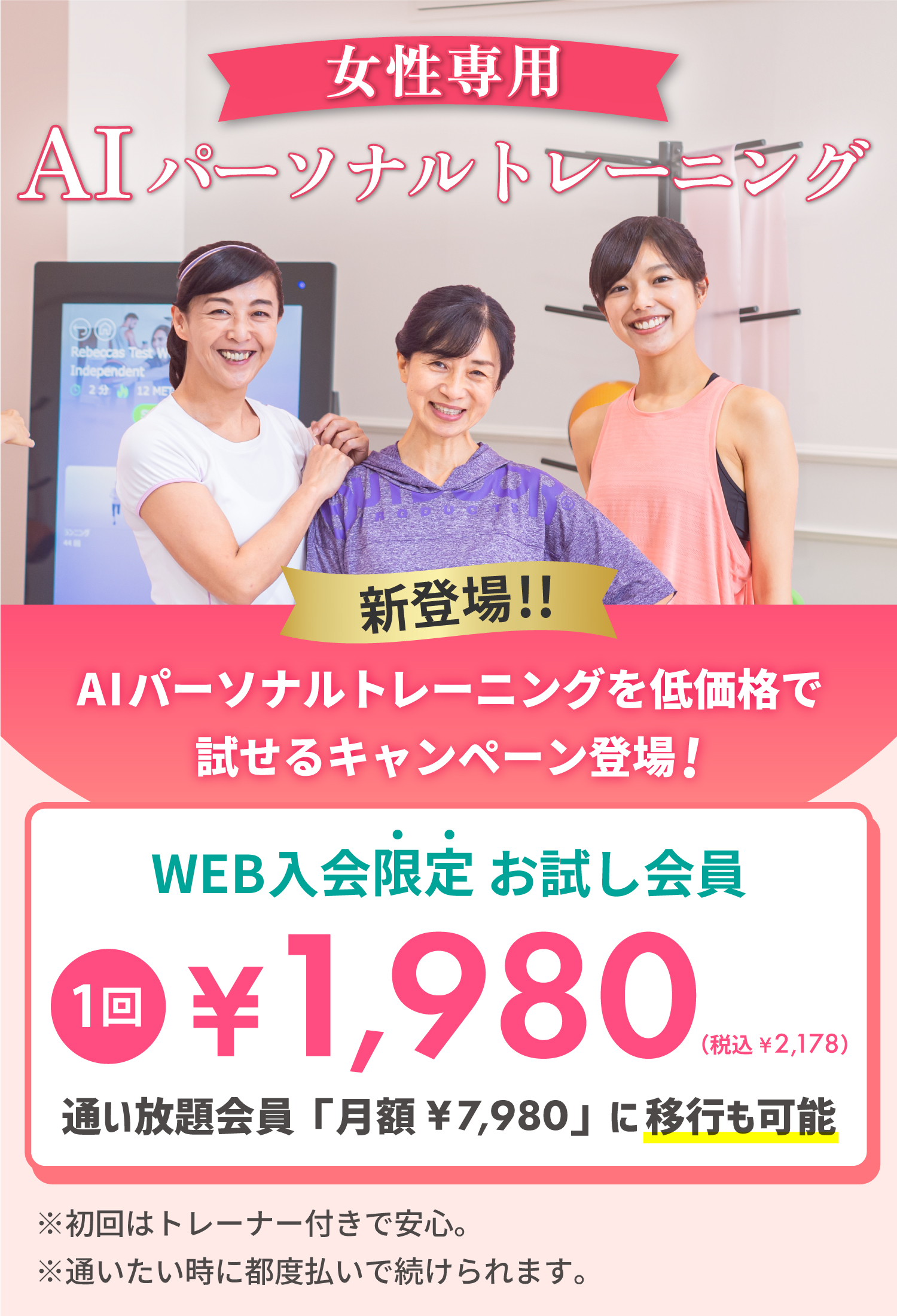 女性専用AIパーソナルトレーニング。新登場！AIパーソナルトレーニングを低価格で試せるキャンペーン登場！WEB入会限定お試し会員 １回1,980円（税込2,178円）通い放題会員「月額7,980円」に移行も可能。※初回はトレーナー付きで安心。※通いたい時に都度払いで続けられます。